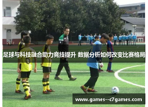 足球与科技融合助力竞技提升 数据分析如何改变比赛格局 足球与科技融合助力竞技提升 数据分析如何改变比赛格局