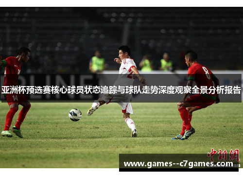 亚洲杯预选赛核心球员状态追踪与球队走势深度观察全景分析报告 亚洲杯预选赛核心球员状态追踪与球队走势深度观察全景分析报告