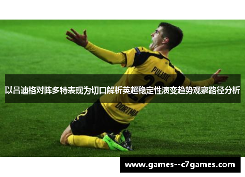 以吕迪格对阵多特表现为切口解析英超稳定性演变趋势观察路径分析 以吕迪格对阵多特表现为切口解析英超稳定性演变趋势观察路径分析