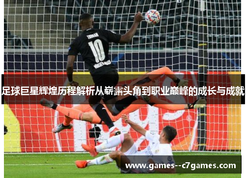 足球巨星辉煌历程解析从崭露头角到职业巅峰的成长与成就