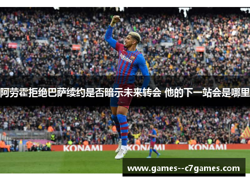 阿劳霍拒绝巴萨续约是否暗示未来转会 他的下一站会是哪里